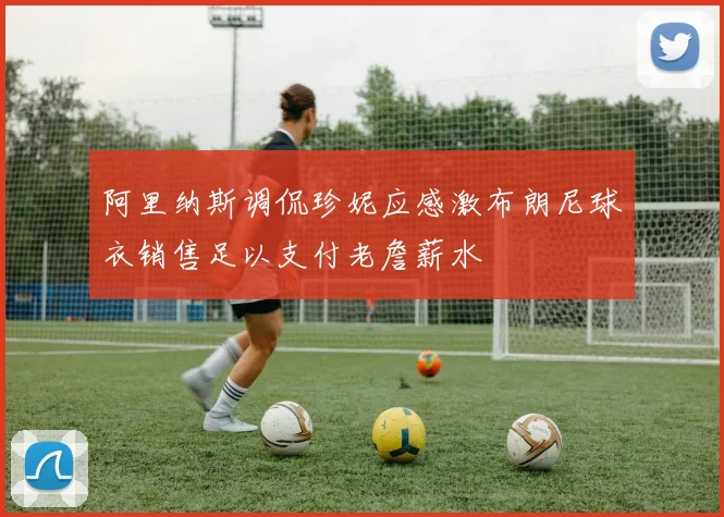 阿里纳斯调侃珍妮应感激布朗尼球衣销售足以支付老詹薪水