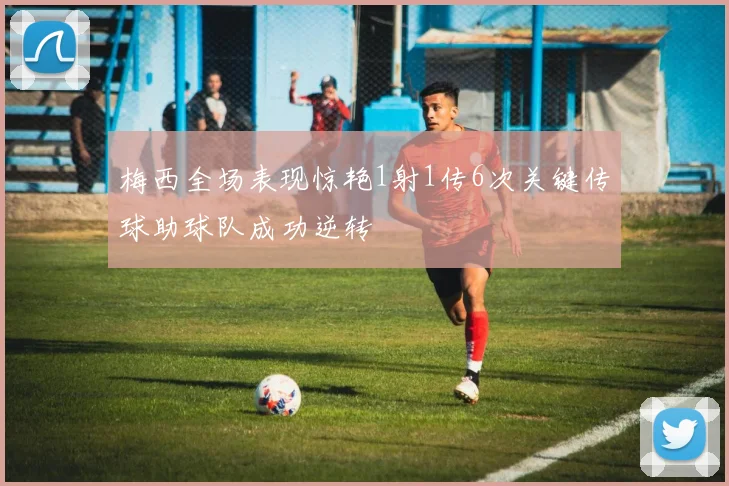 梅西全场表现惊艳1射1传6次关键传球助球队成功逆转