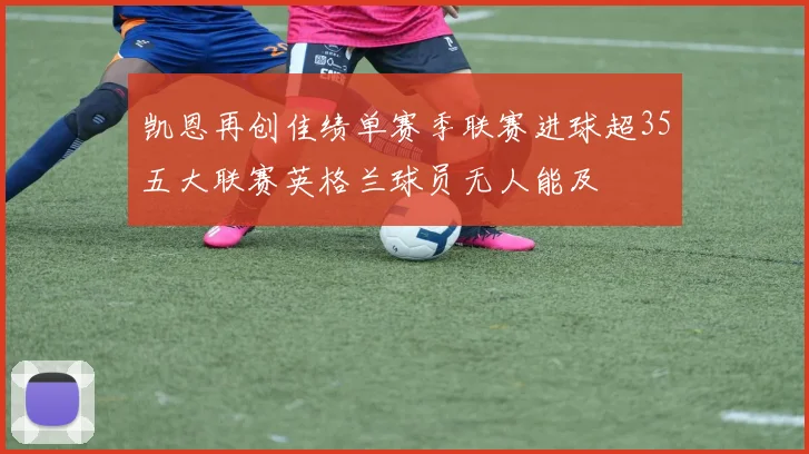 凯恩再创佳绩单赛季联赛进球超35五大联赛英格兰球员无人能及