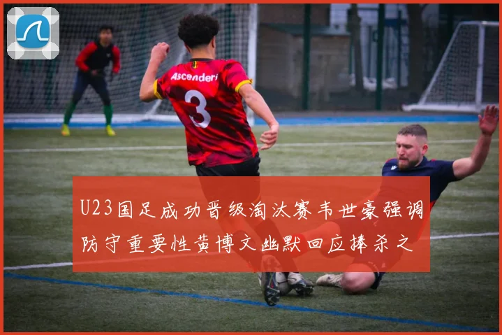 U23国足成功晋级淘汰赛韦世豪强调防守重要性黄博文幽默回应捧杀之说