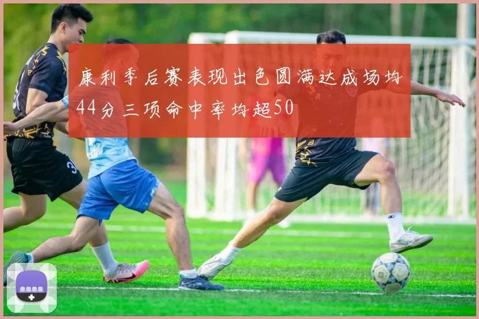 康利季后赛表现出色圆满达成场均44分三项命中率均超50
