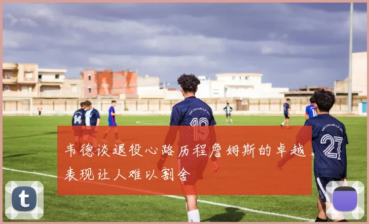 韦德谈退役心路历程詹姆斯的卓越表现让人难以割舍