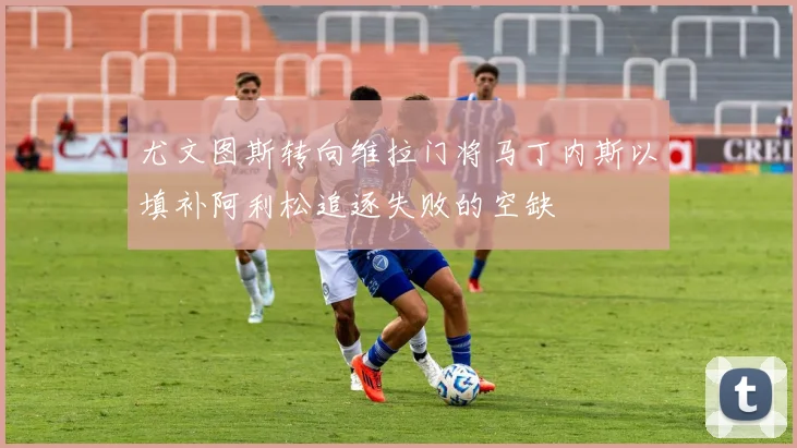 尤文图斯转向维拉门将马丁内斯以填补阿利松追逐失败的空缺