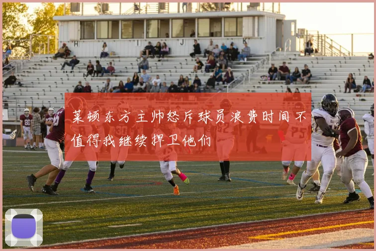 莱顿东方主帅怒斥球员浪费时间不值得我继续捍卫他们