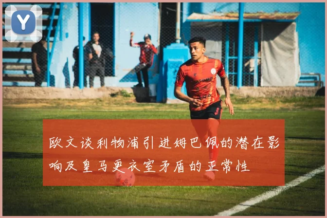 欧文谈利物浦引进姆巴佩的潜在影响及皇马更衣室矛盾的正常性
