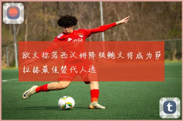 欧文称若西汉姆降级鲍文将成为萨拉赫最佳替代人选